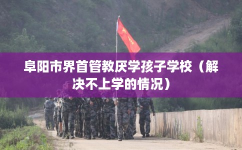 阜阳市界首管教厌学孩子学校(解决不上学的情况) 阜阳市界首管教厌学孩子学校(解决不上学的情况)