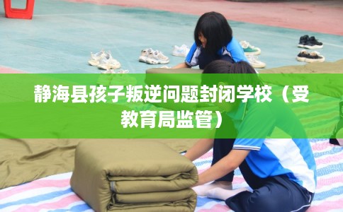 静海县孩子叛逆问题封闭学校(受教育局监管) 静海县孩子叛逆问题封闭学校(受教育局监管)