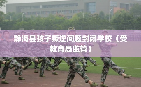 静海县孩子叛逆问题封闭学校(受教育局监管) 静海县孩子叛逆问题封闭学校(受教育局监管)