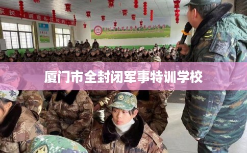 厦门市全封闭军事特训学校 厦门市全封闭军事特训学校