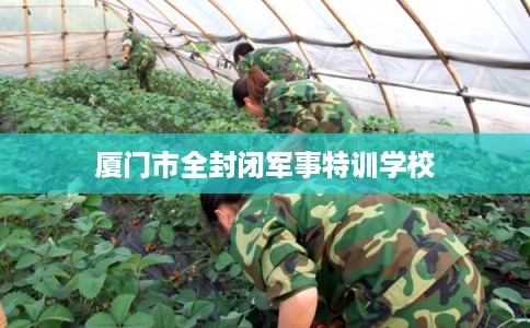 厦门市全封闭军事特训学校 厦门市全封闭军事特训学校
