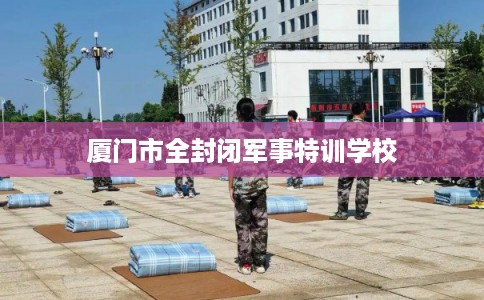 厦门市全封闭军事特训学校 厦门市全封闭军事特训学校