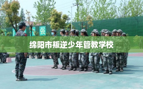 绵阳市叛逆少年管教学校 绵阳市叛逆少年管教学校