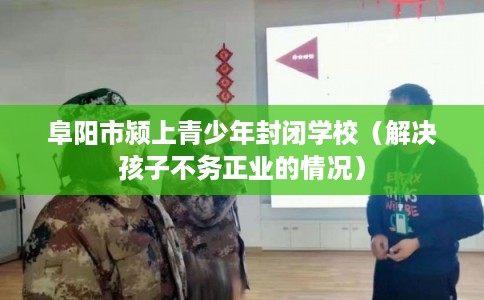阜阳市颍上青少年封闭学校(解决孩子不务正业的情况) 阜阳市颍上青少年封闭学校(解决孩子不务正业的情况)