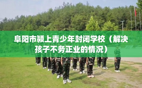 阜阳市颍上青少年封闭学校(解决孩子不务正业的情况) 阜阳市颍上青少年封闭学校(解决孩子不务正业的情况)