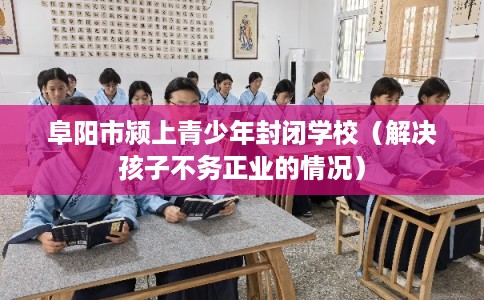 阜阳市颍上青少年封闭学校(解决孩子不务正业的情况) 阜阳市颍上青少年封闭学校(解决孩子不务正业的情况)