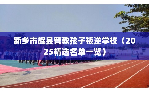 新乡市辉县管教孩子叛逆学校(2025精选名单一览) 新乡市辉县管教孩子叛逆学校(2025精选名单一览)