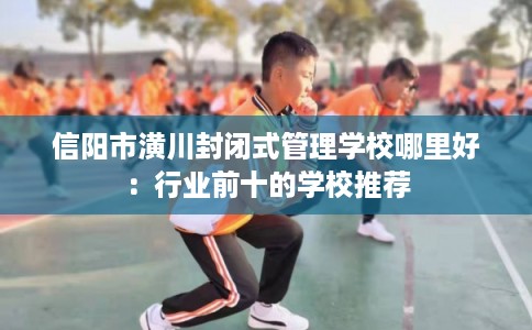 信阳市潢川封闭式管理学校哪里好:行业前十的学校推荐 信阳市潢川封闭式管理学校哪里好:行业前十的学校推荐