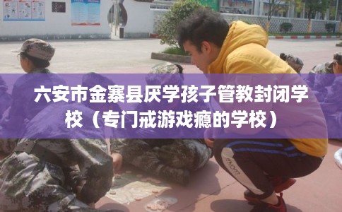 六安市金寨县厌学孩子管教封闭学校(专门戒游戏瘾的学校) 六安市金寨县厌学孩子管教封闭学校(专门戒游戏瘾的学校)