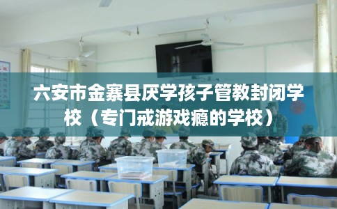 六安市金寨县厌学孩子管教封闭学校(专门戒游戏瘾的学校) 六安市金寨县厌学孩子管教封闭学校(专门戒游戏瘾的学校)