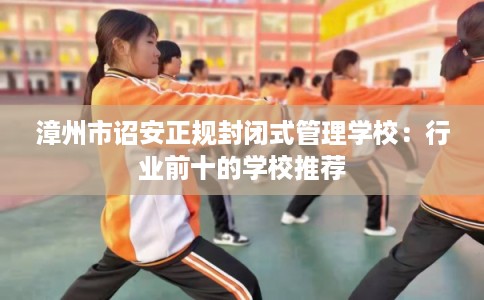 漳州市诏安正规封闭式管理学校:行业前十的学校推荐 漳州市诏安正规封闭式管理学校:行业前十的学校推荐