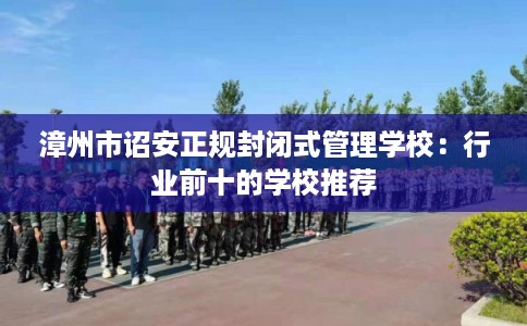 漳州市诏安正规封闭式管理学校:行业前十的学校推荐 漳州市诏安正规封闭式管理学校:行业前十的学校推荐