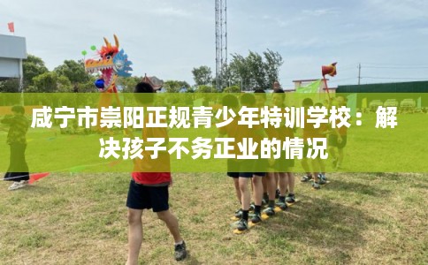 咸宁市崇阳正规青少年特训学校:解决孩子不务正业的情况 咸宁市崇阳正规青少年特训学校:解决孩子不务正业的情况