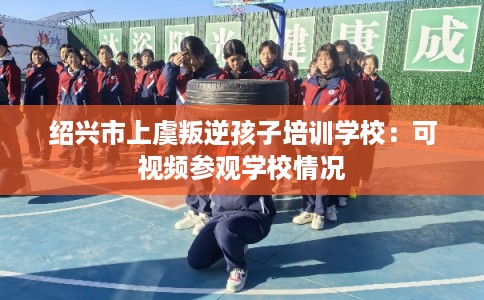 绍兴市上虞叛逆孩子培训学校:可视频参观学校情况 绍兴市上虞叛逆孩子培训学校:可视频参观学校情况