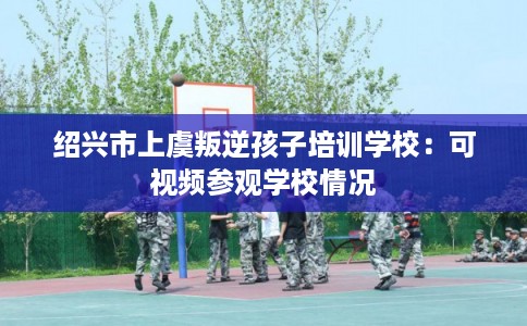 绍兴市上虞叛逆孩子培训学校:可视频参观学校情况 绍兴市上虞叛逆孩子培训学校:可视频参观学校情况