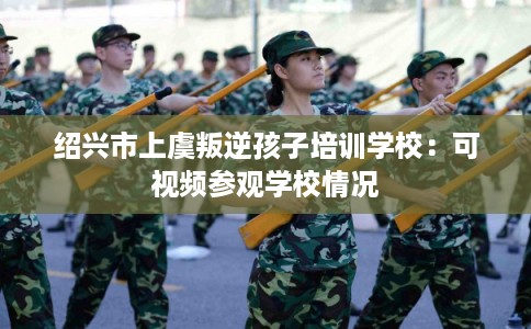 绍兴市上虞叛逆孩子培训学校:可视频参观学校情况 绍兴市上虞叛逆孩子培训学校:可视频参观学校情况