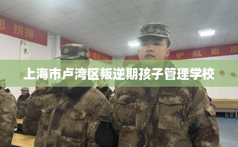 上海市卢湾区叛逆期孩子管理学校 上海市卢湾区叛逆期孩子管理学校