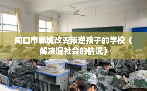 周口市郸城改变叛逆孩子的学校(解决混社会的情况) 周口市郸城改变叛逆孩子的学校(解决混社会的情况)