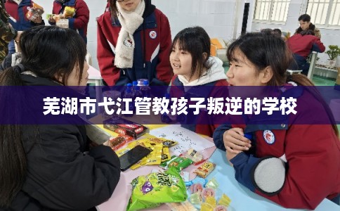 芜湖市弋江管教孩子叛逆的学校 芜湖市弋江管教孩子叛逆的学校
