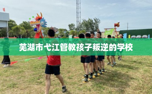 芜湖市弋江管教孩子叛逆的学校 芜湖市弋江管教孩子叛逆的学校