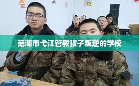 芜湖市弋江管教孩子叛逆的学校 芜湖市弋江管教孩子叛逆的学校