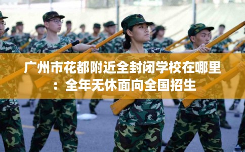 广州市花都附近全封闭学校在哪里:全年无休面向全国招生 广州市花都附近全封闭学校在哪里:全年无休面向全国招生