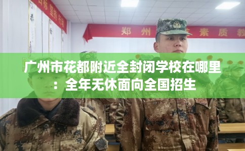 广州市花都附近全封闭学校在哪里:全年无休面向全国招生 广州市花都附近全封闭学校在哪里:全年无休面向全国招生