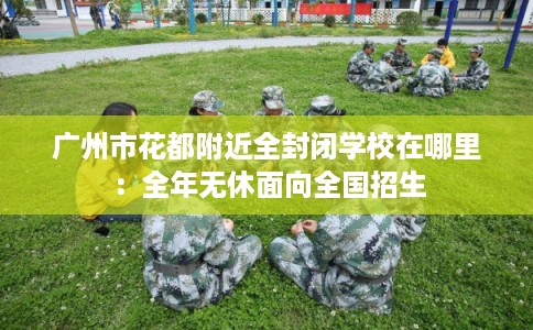 广州市花都附近全封闭学校在哪里:全年无休面向全国招生 广州市花都附近全封闭学校在哪里:全年无休面向全国招生
