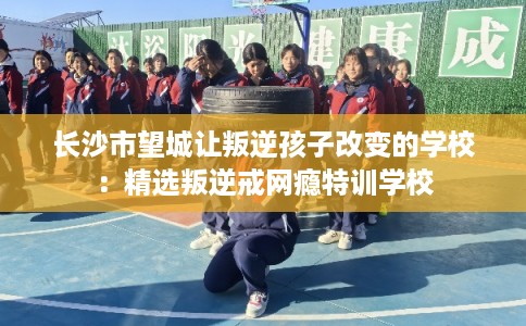 长沙市望城让叛逆孩子改变的学校:精选叛逆戒网瘾特训学校 长沙市望城让叛逆孩子改变的学校:精选叛逆戒网瘾特训学校