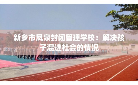 新乡市凤泉封闭管理学校:解决孩子混迹社会的情况 新乡市凤泉封闭管理学校:解决孩子混迹社会的情况