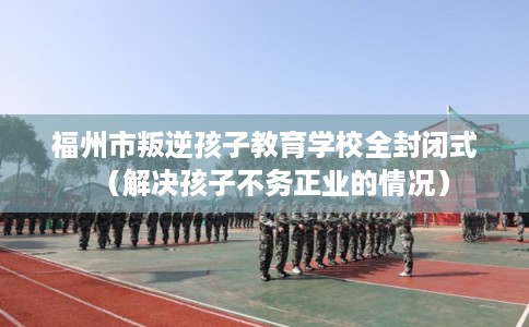 福州市叛逆孩子教育学校全封闭式(解决孩子不务正业的情况) 福州市叛逆孩子教育学校全封闭式(解决孩子不务正业的情况)