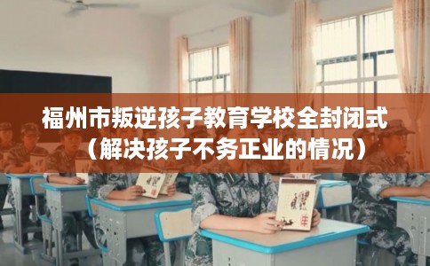 福州市叛逆孩子教育学校全封闭式(解决孩子不务正业的情况) 福州市叛逆孩子教育学校全封闭式(解决孩子不务正业的情况)