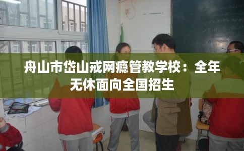 舟山市岱山戒网瘾管教学校:全年无休面向全国招生 舟山市岱山戒网瘾管教学校:全年无休面向全国招生