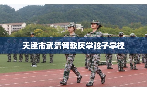 天津市武清管教厌学孩子学校 天津市武清管教厌学孩子学校