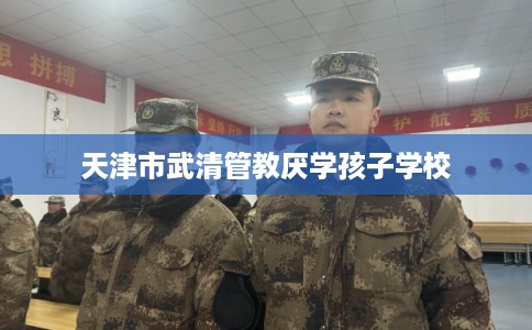 天津市武清管教厌学孩子学校 天津市武清管教厌学孩子学校