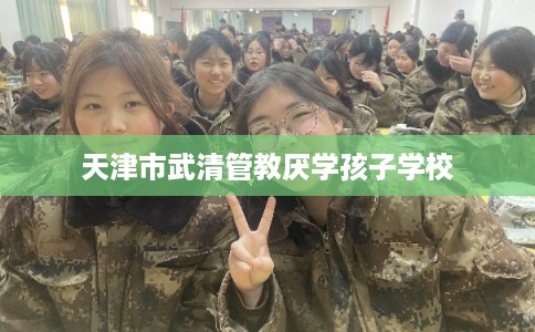 天津市武清管教厌学孩子学校 天津市武清管教厌学孩子学校