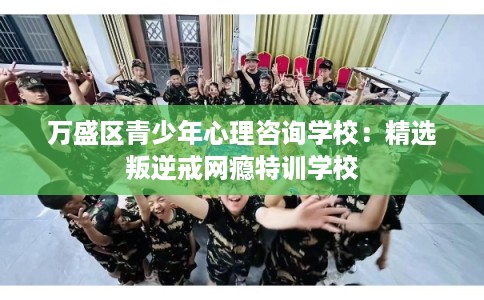 万盛区青少年心理咨询学校:精选叛逆戒网瘾特训学校 万盛区青少年心理咨询学校:精选叛逆戒网瘾特训学校