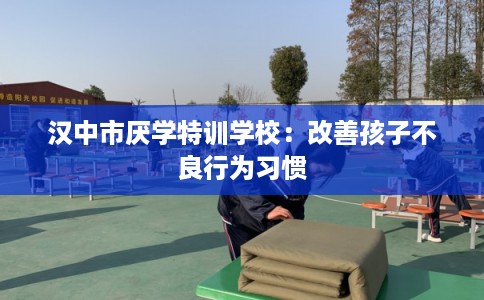 汉中市厌学特训学校:改善孩子不良行为习惯 汉中市厌学特训学校:改善孩子不良行为习惯