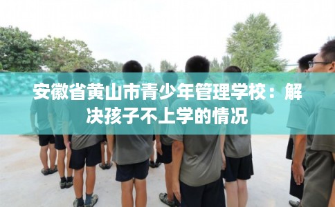 安徽省黄山市青少年管理学校:解决孩子不上学的情况 安徽省黄山市青少年管理学校:解决孩子不上学的情况