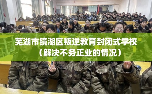 芜湖市镜湖区叛逆教育封闭式学校(解决不务正业的情况) 芜湖市镜湖区叛逆教育封闭式学校(解决不务正业的情况)