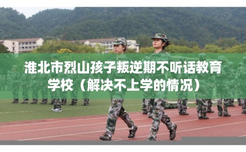 淮北市烈山孩子叛逆期不听话教育学校(解决不上学的情况) 淮北市烈山孩子叛逆期不听话教育学校(解决不上学的情况)
