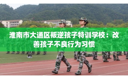 淮南市大通区叛逆孩子特训学校:改善孩子不良行为习惯 淮南市大通区叛逆孩子特训学校:改善孩子不良行为习惯