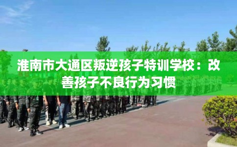 淮南市大通区叛逆孩子特训学校:改善孩子不良行为习惯 淮南市大通区叛逆孩子特训学校:改善孩子不良行为习惯