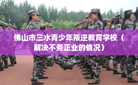 佛山市三水青少年叛逆教育学校(解决不务正业的情况) 佛山市三水青少年叛逆教育学校(解决不务正业的情况)