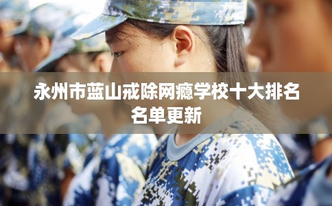 永州市蓝山戒除网瘾学校十大排名名单更新 永州市蓝山戒除网瘾学校十大排名名单更新