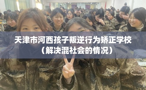 天津市河西孩子叛逆行为矫正学校(解决混社会的情况) 天津市河西孩子叛逆行为矫正学校(解决混社会的情况)