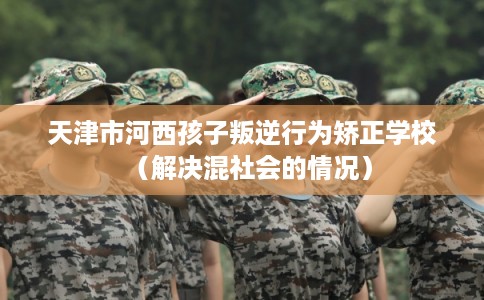 天津市河西孩子叛逆行为矫正学校(解决混社会的情况) 天津市河西孩子叛逆行为矫正学校(解决混社会的情况)