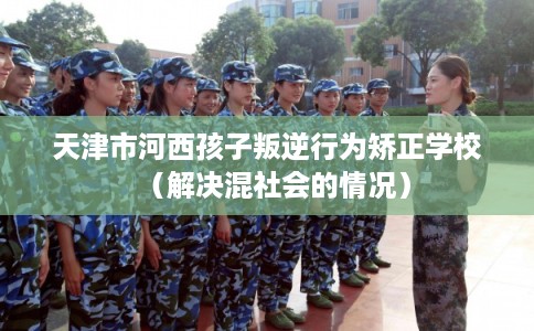 天津市河西孩子叛逆行为矫正学校(解决混社会的情况) 天津市河西孩子叛逆行为矫正学校(解决混社会的情况)