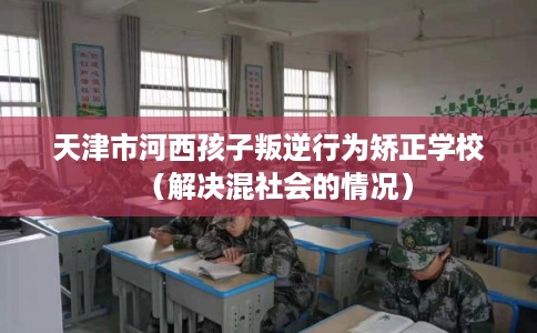 天津市河西孩子叛逆行为矫正学校(解决混社会的情况) 天津市河西孩子叛逆行为矫正学校(解决混社会的情况)