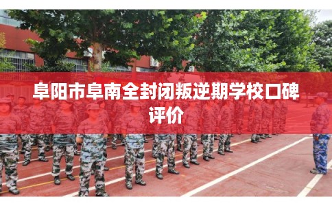 阜阳市阜南全封闭叛逆期学校口碑评价 阜阳市阜南全封闭叛逆期学校口碑评价